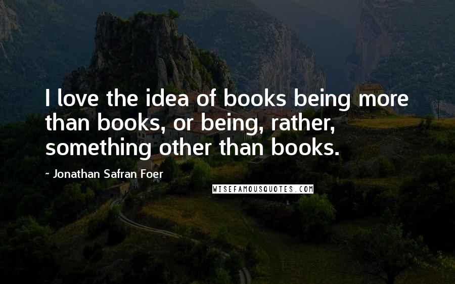 Jonathan Safran Foer Quotes: I love the idea of books being more than books, or being, rather, something other than books.