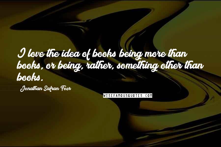 Jonathan Safran Foer Quotes: I love the idea of books being more than books, or being, rather, something other than books.