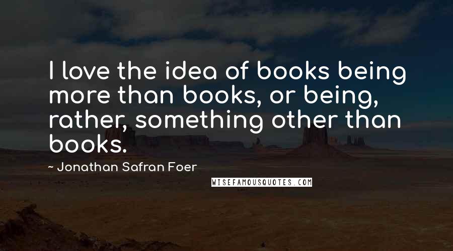Jonathan Safran Foer Quotes: I love the idea of books being more than books, or being, rather, something other than books.