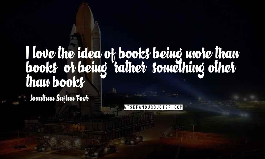 Jonathan Safran Foer Quotes: I love the idea of books being more than books, or being, rather, something other than books.