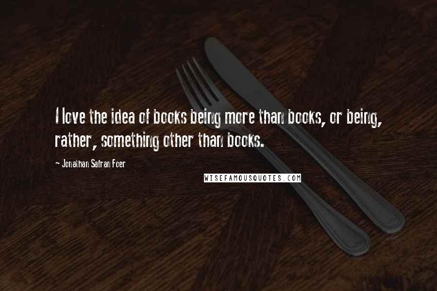 Jonathan Safran Foer Quotes: I love the idea of books being more than books, or being, rather, something other than books.