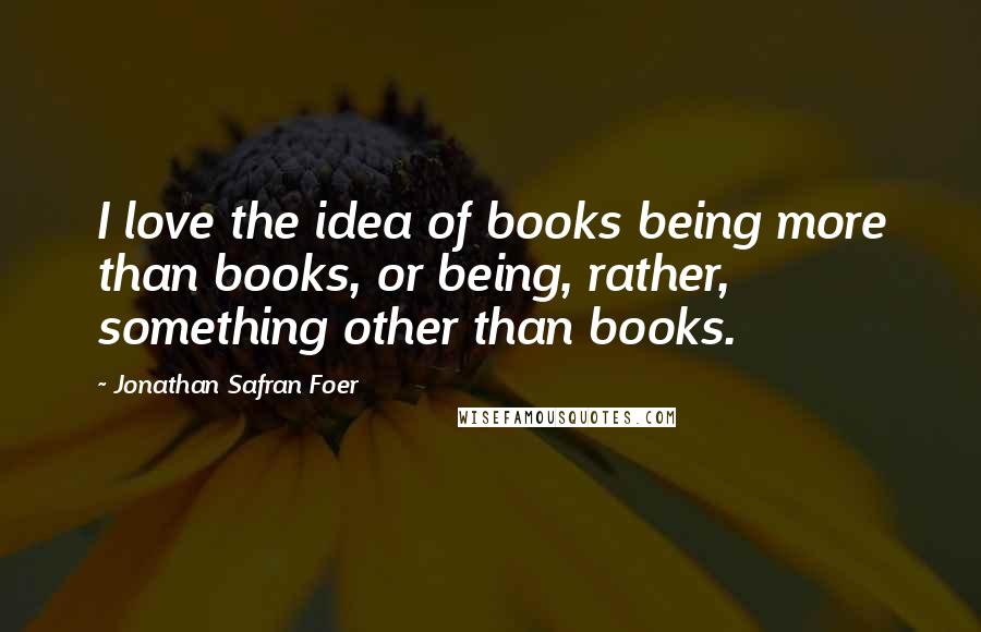 Jonathan Safran Foer Quotes: I love the idea of books being more than books, or being, rather, something other than books.