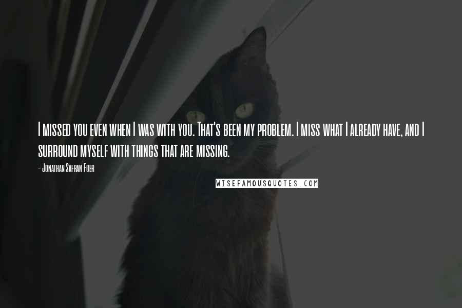 Jonathan Safran Foer Quotes: I missed you even when I was with you. That's been my problem. I miss what I already have, and I surround myself with things that are missing.