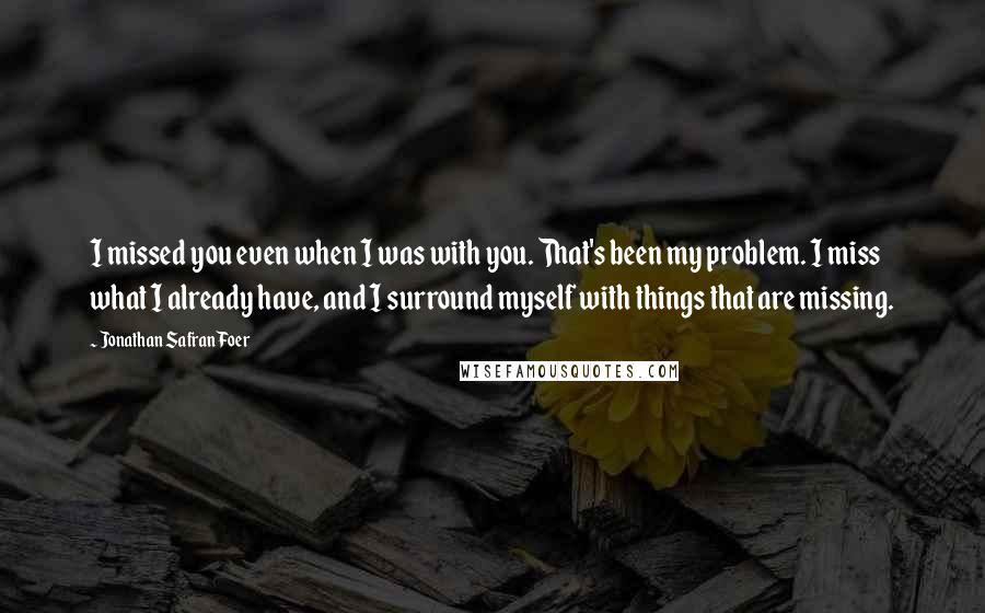 Jonathan Safran Foer Quotes: I missed you even when I was with you. That's been my problem. I miss what I already have, and I surround myself with things that are missing.