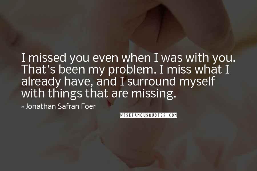 Jonathan Safran Foer Quotes: I missed you even when I was with you. That's been my problem. I miss what I already have, and I surround myself with things that are missing.