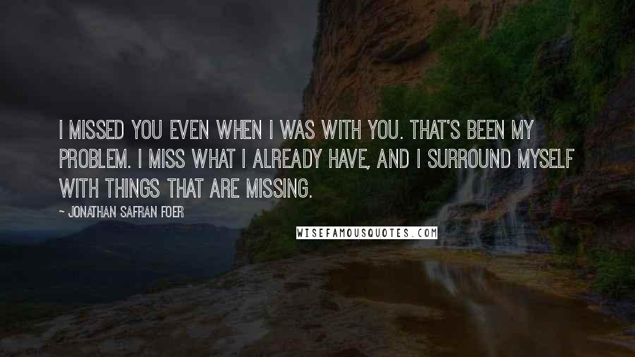 Jonathan Safran Foer Quotes: I missed you even when I was with you. That's been my problem. I miss what I already have, and I surround myself with things that are missing.