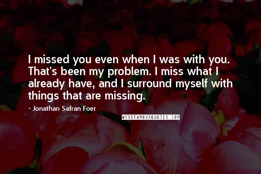 Jonathan Safran Foer Quotes: I missed you even when I was with you. That's been my problem. I miss what I already have, and I surround myself with things that are missing.