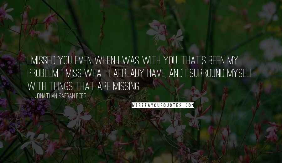 Jonathan Safran Foer Quotes: I missed you even when I was with you. That's been my problem. I miss what I already have, and I surround myself with things that are missing.