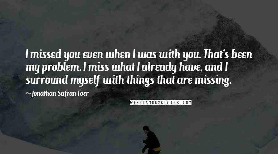 Jonathan Safran Foer Quotes: I missed you even when I was with you. That's been my problem. I miss what I already have, and I surround myself with things that are missing.