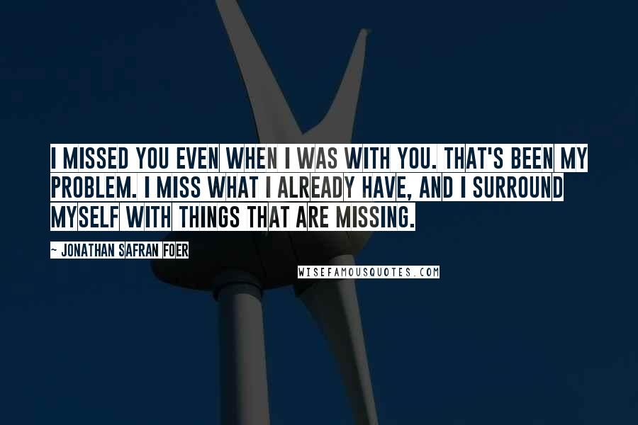 Jonathan Safran Foer Quotes: I missed you even when I was with you. That's been my problem. I miss what I already have, and I surround myself with things that are missing.