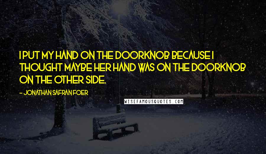 Jonathan Safran Foer Quotes: I put my hand on the doorknob because I thought maybe her hand was on the doorknob on the other side.