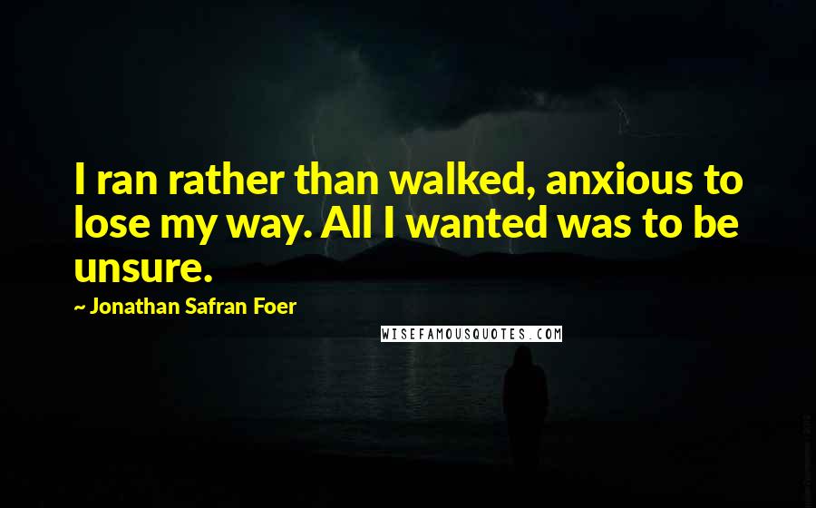 Jonathan Safran Foer Quotes: I ran rather than walked, anxious to lose my way. All I wanted was to be unsure.