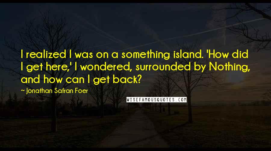 Jonathan Safran Foer Quotes: I realized I was on a something island. 'How did I get here,' I wondered, surrounded by Nothing, and how can I get back?