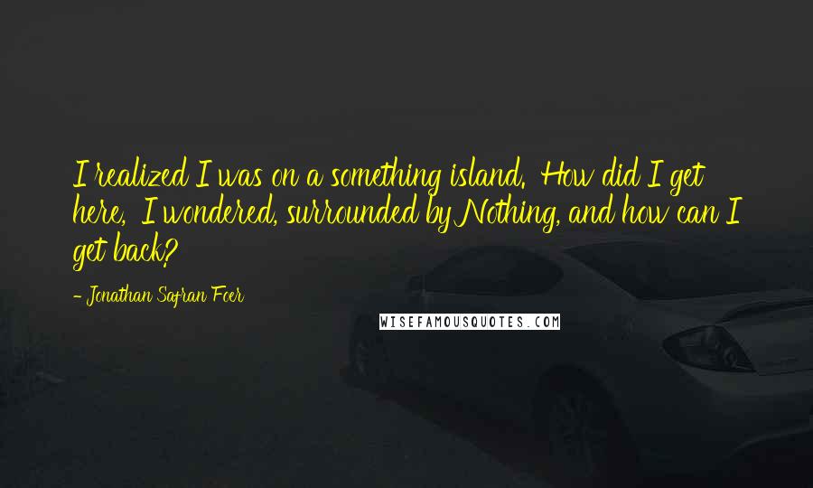 Jonathan Safran Foer Quotes: I realized I was on a something island. 'How did I get here,' I wondered, surrounded by Nothing, and how can I get back?