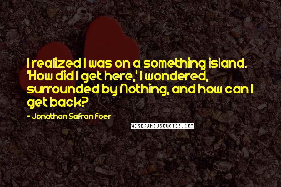 Jonathan Safran Foer Quotes: I realized I was on a something island. 'How did I get here,' I wondered, surrounded by Nothing, and how can I get back?