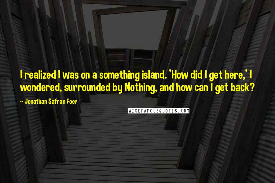 Jonathan Safran Foer Quotes: I realized I was on a something island. 'How did I get here,' I wondered, surrounded by Nothing, and how can I get back?