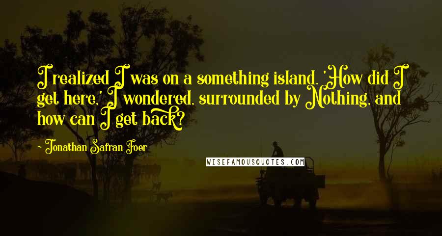 Jonathan Safran Foer Quotes: I realized I was on a something island. 'How did I get here,' I wondered, surrounded by Nothing, and how can I get back?