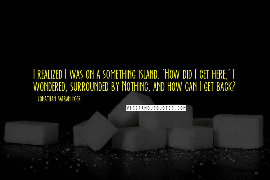 Jonathan Safran Foer Quotes: I realized I was on a something island. 'How did I get here,' I wondered, surrounded by Nothing, and how can I get back?