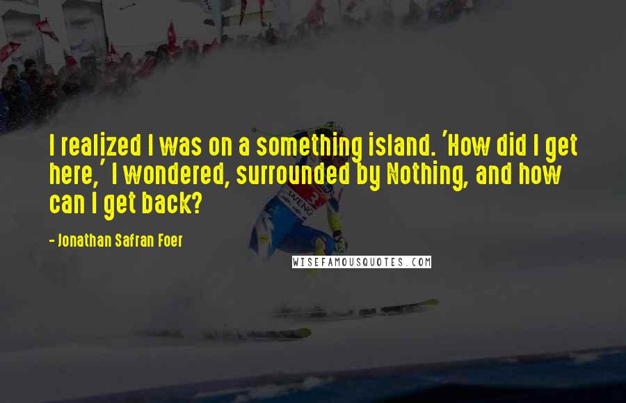 Jonathan Safran Foer Quotes: I realized I was on a something island. 'How did I get here,' I wondered, surrounded by Nothing, and how can I get back?