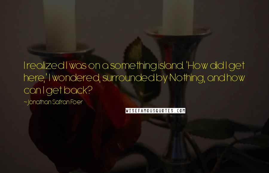 Jonathan Safran Foer Quotes: I realized I was on a something island. 'How did I get here,' I wondered, surrounded by Nothing, and how can I get back?