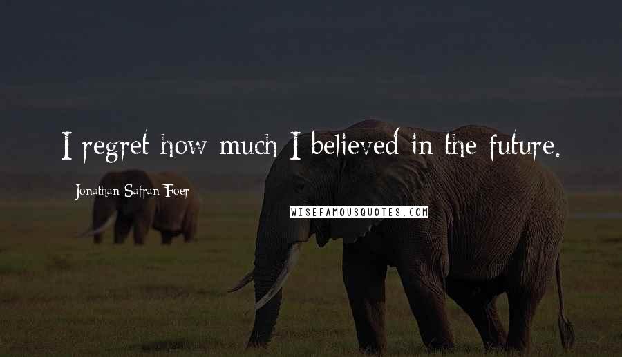 Jonathan Safran Foer Quotes: I regret how much I believed in the future.