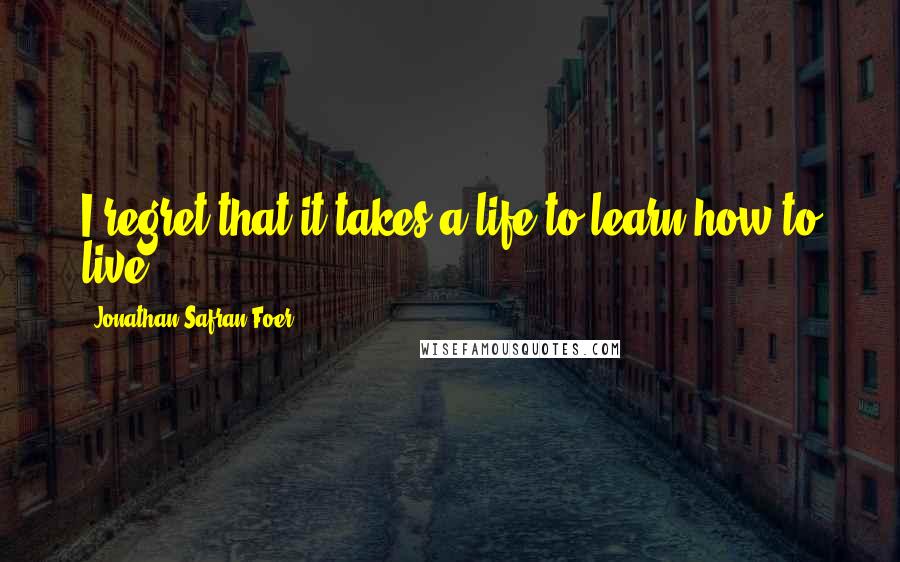 Jonathan Safran Foer Quotes: I regret that it takes a life to learn how to live.
