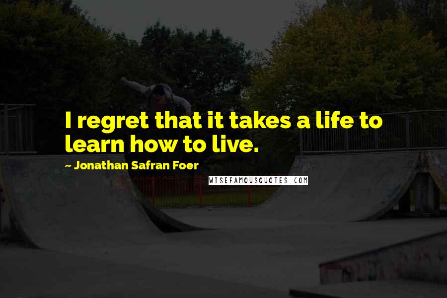 Jonathan Safran Foer Quotes: I regret that it takes a life to learn how to live.