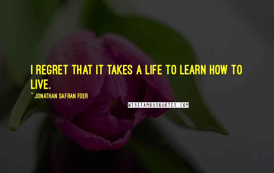 Jonathan Safran Foer Quotes: I regret that it takes a life to learn how to live.