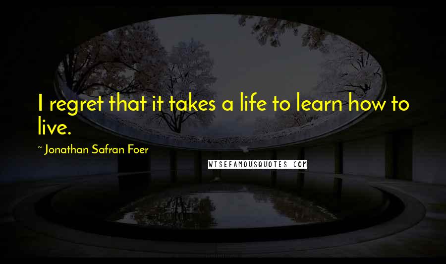 Jonathan Safran Foer Quotes: I regret that it takes a life to learn how to live.