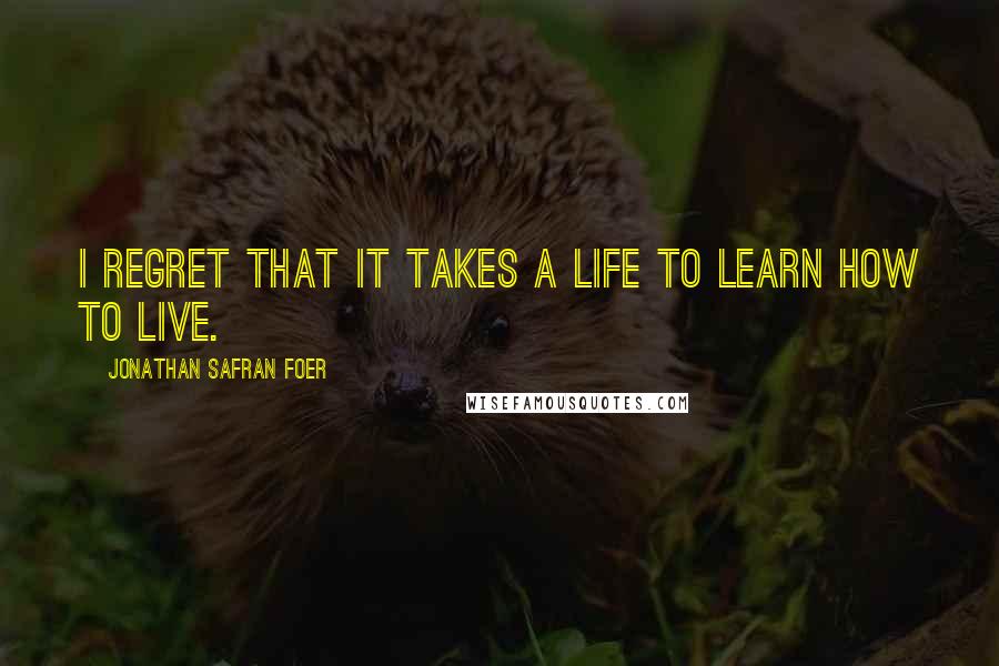 Jonathan Safran Foer Quotes: I regret that it takes a life to learn how to live.