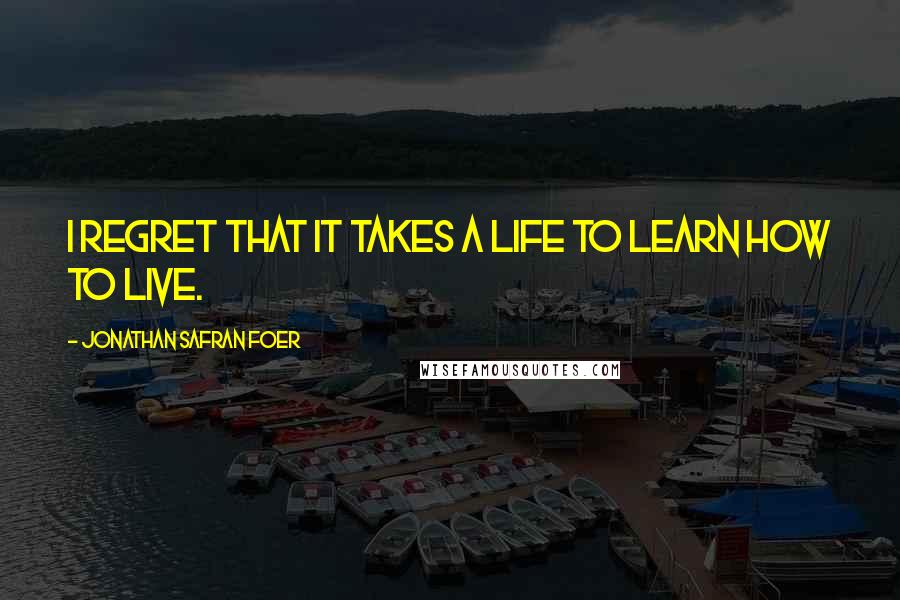 Jonathan Safran Foer Quotes: I regret that it takes a life to learn how to live.