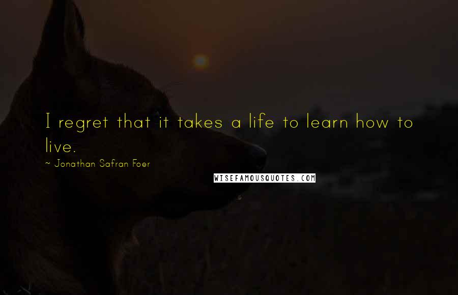 Jonathan Safran Foer Quotes: I regret that it takes a life to learn how to live.