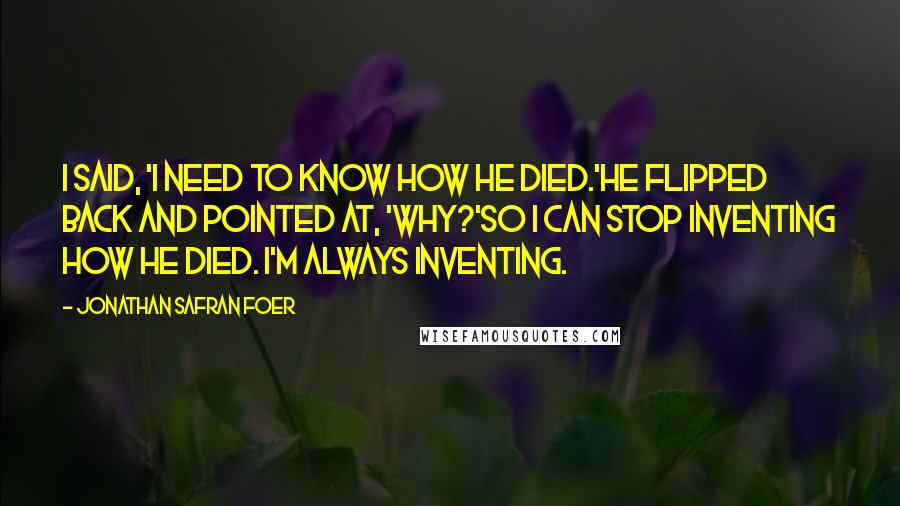 Jonathan Safran Foer Quotes: I said, 'I need to know how he died.'He flipped back and pointed at, 'Why?'So I can stop inventing how he died. I'm always inventing.