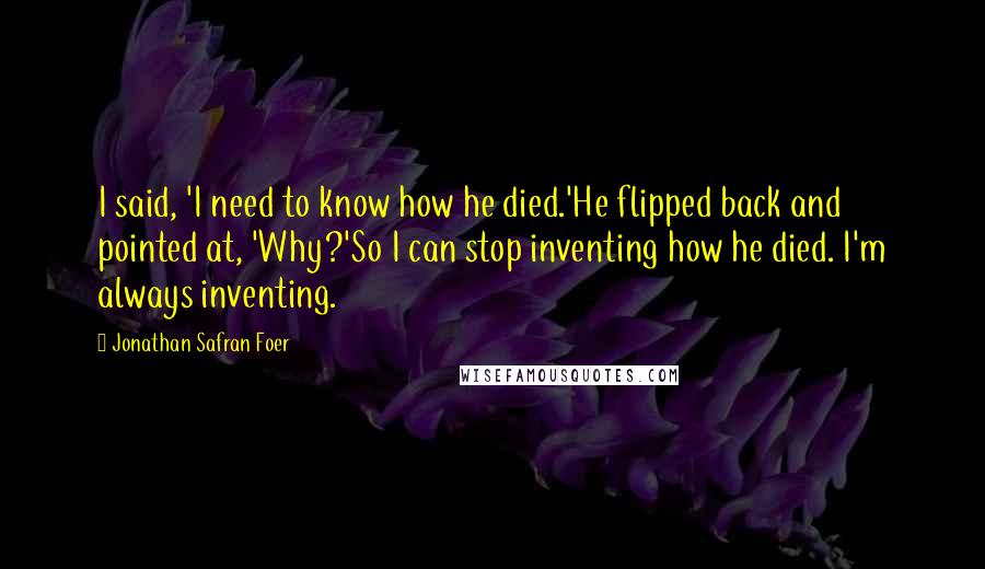 Jonathan Safran Foer Quotes: I said, 'I need to know how he died.'He flipped back and pointed at, 'Why?'So I can stop inventing how he died. I'm always inventing.