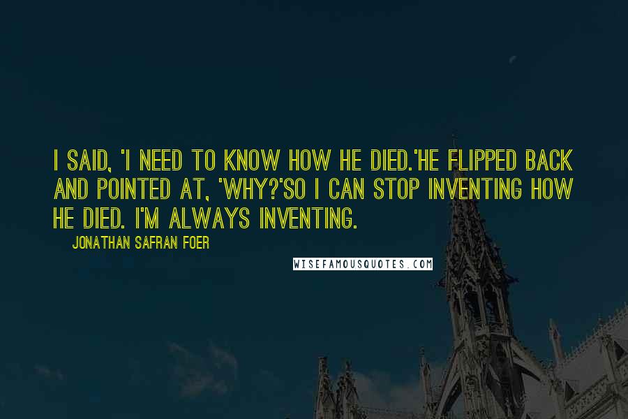 Jonathan Safran Foer Quotes: I said, 'I need to know how he died.'He flipped back and pointed at, 'Why?'So I can stop inventing how he died. I'm always inventing.