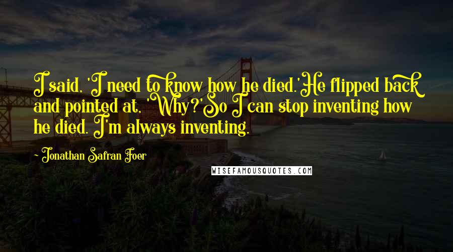 Jonathan Safran Foer Quotes: I said, 'I need to know how he died.'He flipped back and pointed at, 'Why?'So I can stop inventing how he died. I'm always inventing.