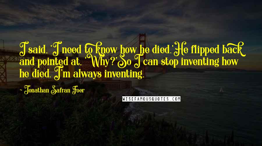 Jonathan Safran Foer Quotes: I said, 'I need to know how he died.'He flipped back and pointed at, 'Why?'So I can stop inventing how he died. I'm always inventing.