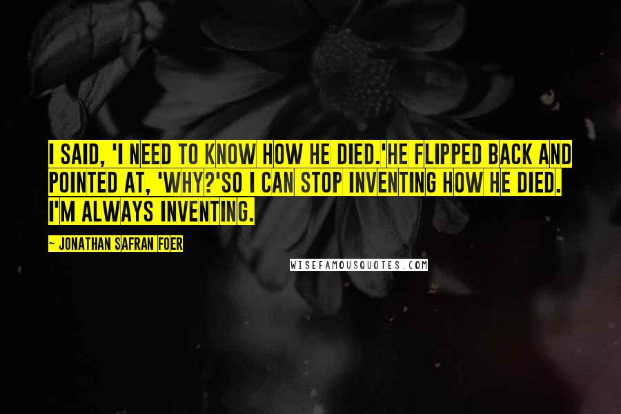 Jonathan Safran Foer Quotes: I said, 'I need to know how he died.'He flipped back and pointed at, 'Why?'So I can stop inventing how he died. I'm always inventing.