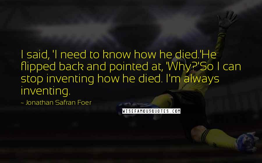 Jonathan Safran Foer Quotes: I said, 'I need to know how he died.'He flipped back and pointed at, 'Why?'So I can stop inventing how he died. I'm always inventing.