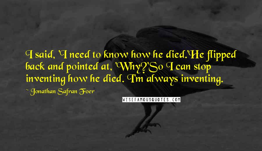 Jonathan Safran Foer Quotes: I said, 'I need to know how he died.'He flipped back and pointed at, 'Why?'So I can stop inventing how he died. I'm always inventing.