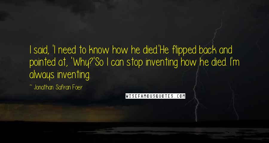 Jonathan Safran Foer Quotes: I said, 'I need to know how he died.'He flipped back and pointed at, 'Why?'So I can stop inventing how he died. I'm always inventing.