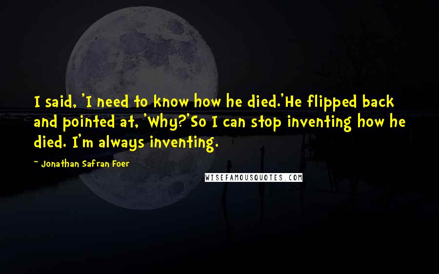 Jonathan Safran Foer Quotes: I said, 'I need to know how he died.'He flipped back and pointed at, 'Why?'So I can stop inventing how he died. I'm always inventing.