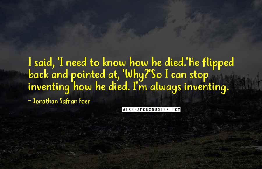 Jonathan Safran Foer Quotes: I said, 'I need to know how he died.'He flipped back and pointed at, 'Why?'So I can stop inventing how he died. I'm always inventing.