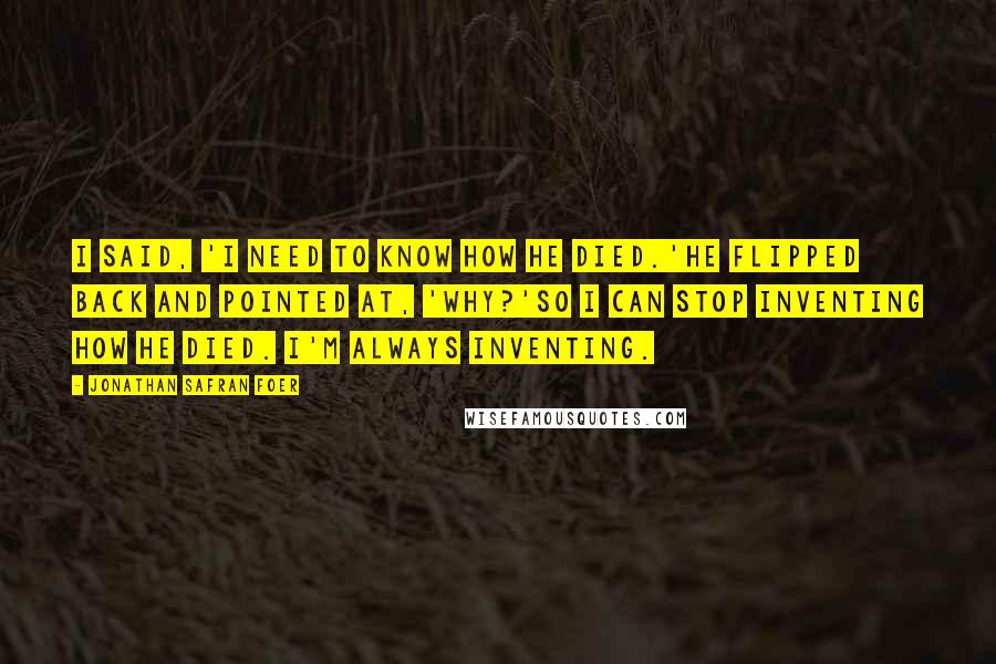 Jonathan Safran Foer Quotes: I said, 'I need to know how he died.'He flipped back and pointed at, 'Why?'So I can stop inventing how he died. I'm always inventing.