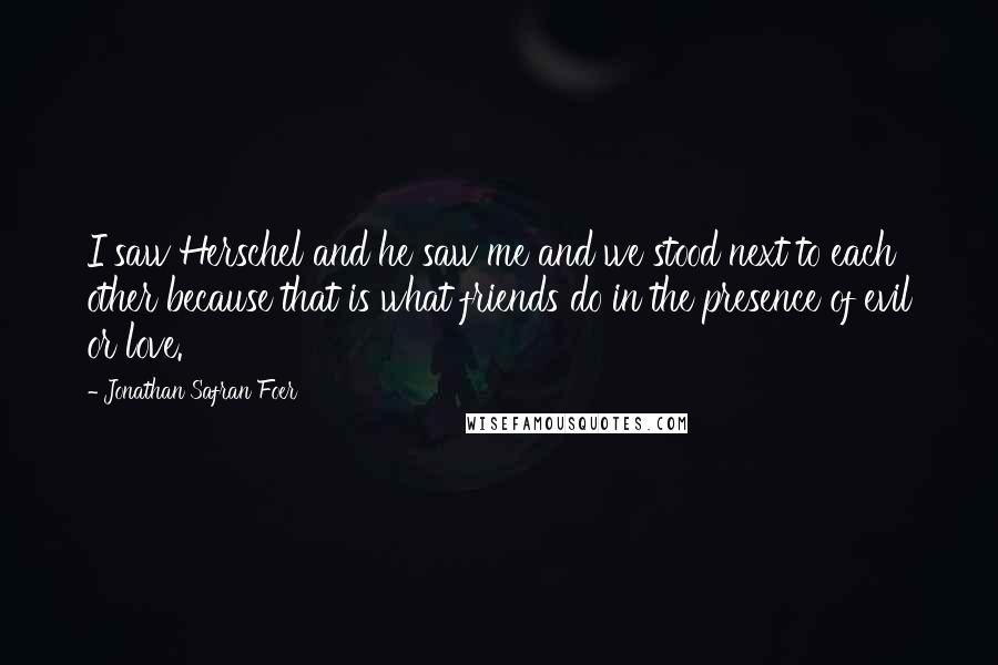 Jonathan Safran Foer Quotes: I saw Herschel and he saw me and we stood next to each other because that is what friends do in the presence of evil or love.