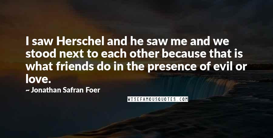 Jonathan Safran Foer Quotes: I saw Herschel and he saw me and we stood next to each other because that is what friends do in the presence of evil or love.