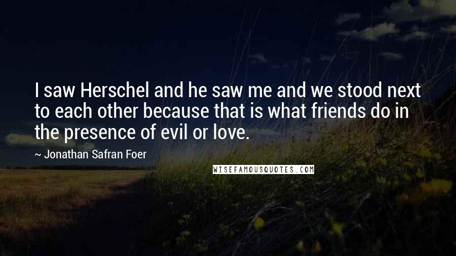 Jonathan Safran Foer Quotes: I saw Herschel and he saw me and we stood next to each other because that is what friends do in the presence of evil or love.