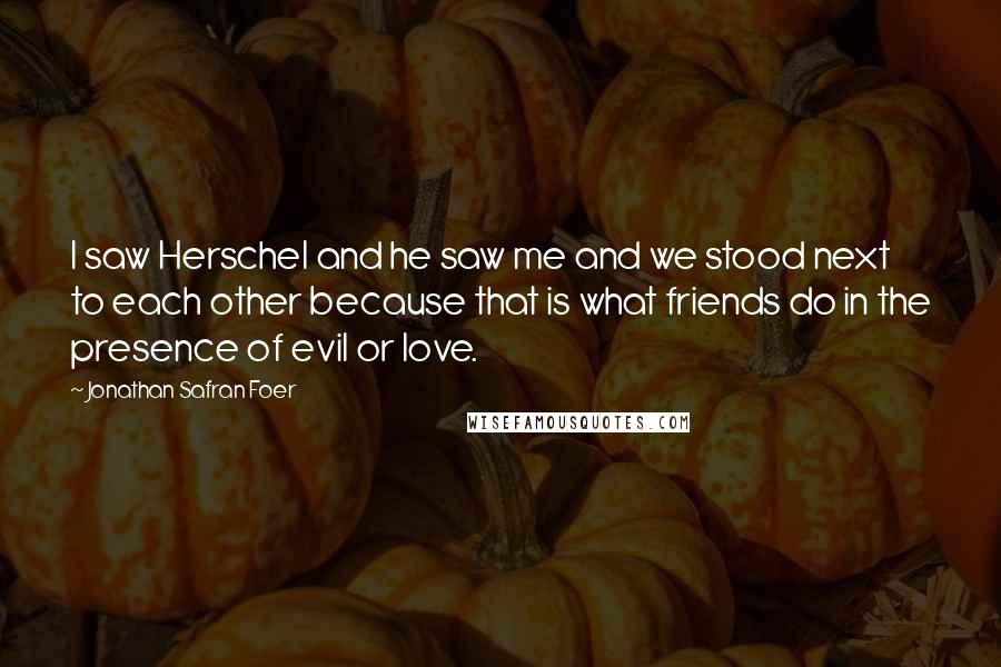 Jonathan Safran Foer Quotes: I saw Herschel and he saw me and we stood next to each other because that is what friends do in the presence of evil or love.