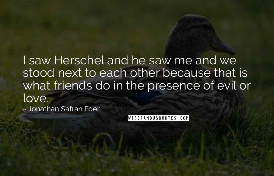 Jonathan Safran Foer Quotes: I saw Herschel and he saw me and we stood next to each other because that is what friends do in the presence of evil or love.