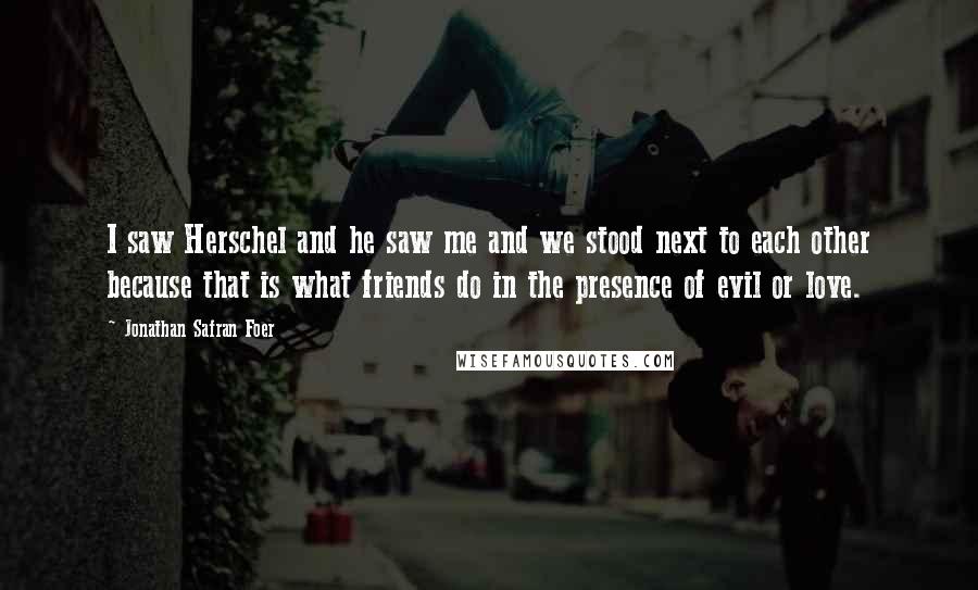 Jonathan Safran Foer Quotes: I saw Herschel and he saw me and we stood next to each other because that is what friends do in the presence of evil or love.